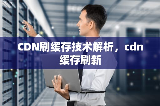 CDN刷缓存技术解析，cdn缓存刷新
