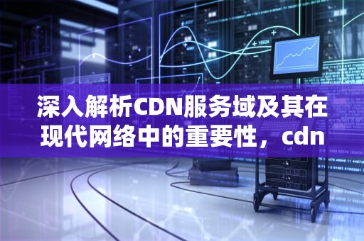 深入解析CDN服务域及其在现代网络中的重要性，cdn服务器