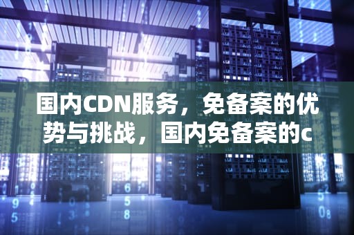国内CDN服务，免备案的优势与挑战，国内免备案的cdn