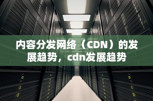 内容分发网络（CDN）的发展趋势，cdn发展趋势