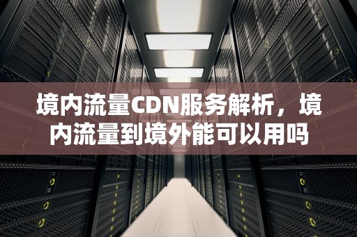 境内流量CDN服务解析，境内流量到境外能可以用吗