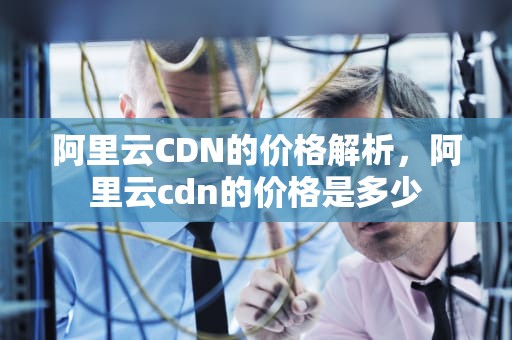 阿里云CDN的价格解析，阿里云cdn的价格是多少