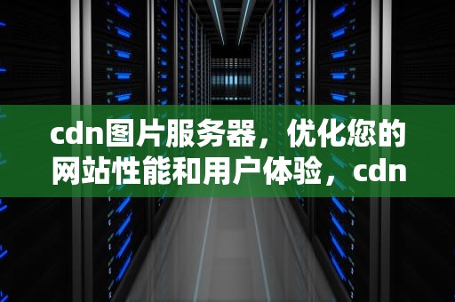 cdn图片服务器，优化您的网站性能和用户体验，cdn 图片