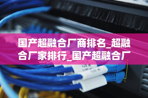 国产超融合厂商排名_超融合厂家排行_国产超融合厂商排名及其市场竞争力分析