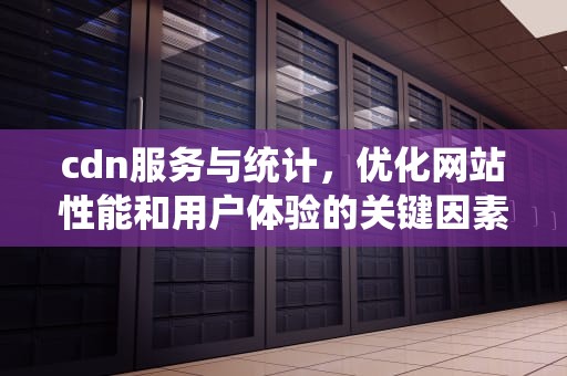cdn服务与统计，优化网站性能和用户体验的关键因素，cdn数据