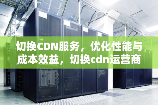 切换CDN服务，优化性能与成本效益，切换cdn运营商时候会影响客户吗