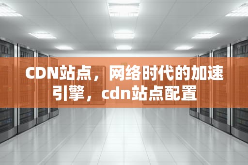 CDN站点，网络时代的加速引擎，cdn站点配置