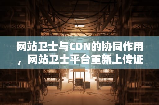 网站卫士与CDN的协同作用，网站卫士平台重新上传证件怎么弄