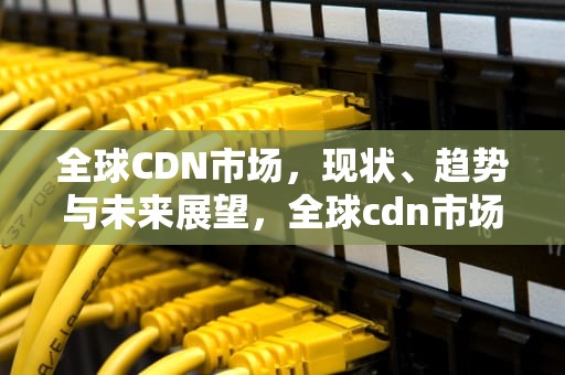 全球CDN市场，现状、趋势与未来展望，全球cdn市场份额