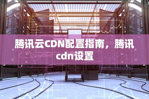 腾讯云CDN配置指南，腾讯cdn设置
