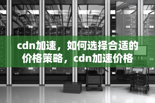 cdn加速，如何选择合适的价格策略，cdn加速价格