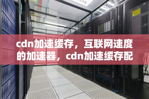 cdn加速缓存，互联网速度的加速器，cdn加速缓存配置