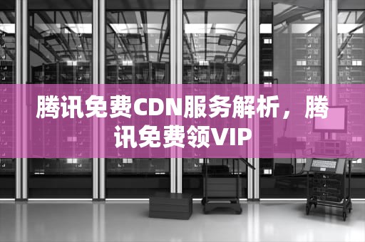 腾讯免费CDN服务解析，腾讯免费领VIP