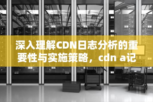 深入理解CDN日志分析的重要性与实施策略，cdn a记录