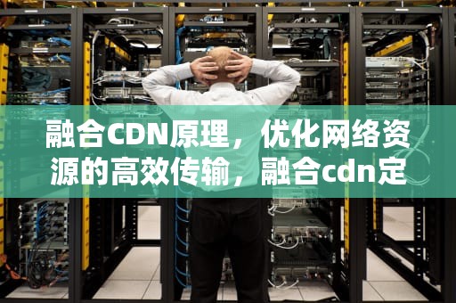 融合CDN原理，优化网络资源的高效传输，融合cdn定义