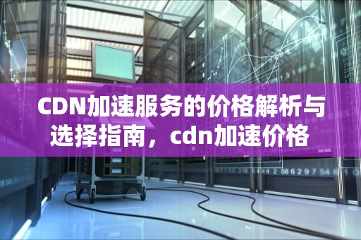 CDN加速服务的价格解析与选择指南，cdn加速价格