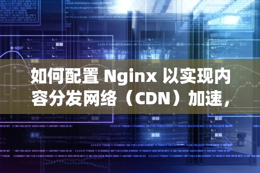 如何配置 Nginx 以实现内容分发网络（CDN）加速，nginx配置cdn缓存加速