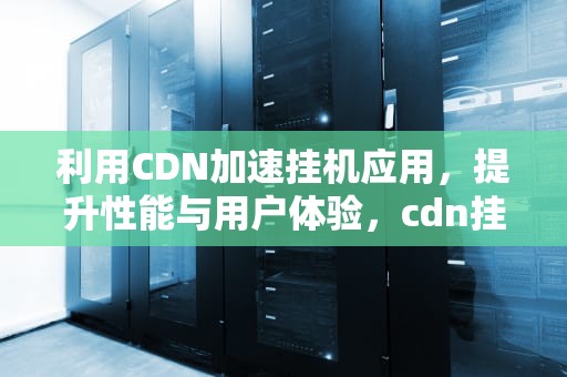 利用CDN加速挂机应用，提升性能与用户体验，cdn挂机项目