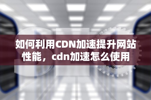 如何利用CDN加速提升网站性能，cdn加速怎么使用