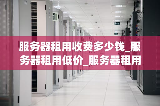 服务器租用收费多少钱_服务器租用低价_服务器租用收费多少钱？——全面解析