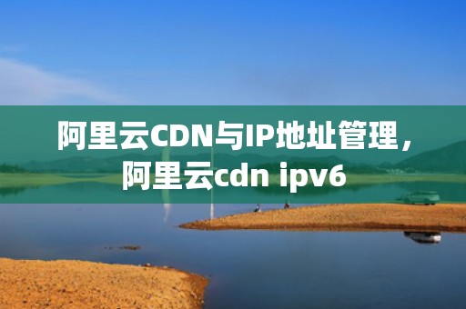 阿里云CDN与IP地址管理，阿里云cdn ipv6