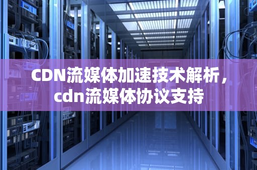 CDN流媒体加速技术解析，cdn流媒体协议支持