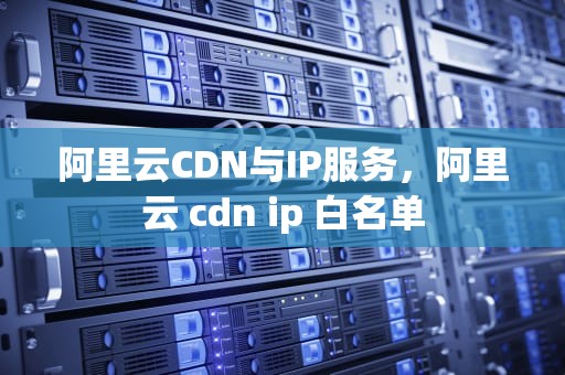 阿里云CDN与IP服务，阿里云 cdn ip 白名单