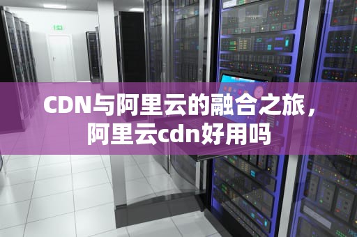 CDN与阿里云的融合之旅，阿里云cdn好用吗