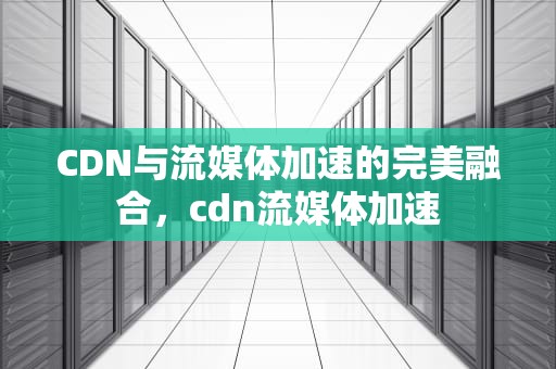 CDN与流媒体加速的完美融合，cdn流媒体加速