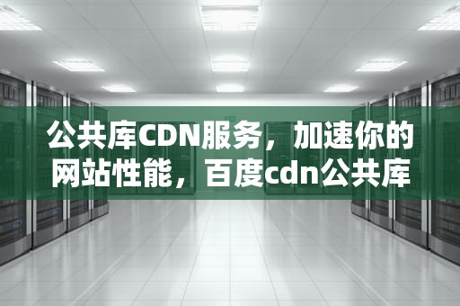 公共库CDN服务，加速你的网站性能，百度cdn公共库