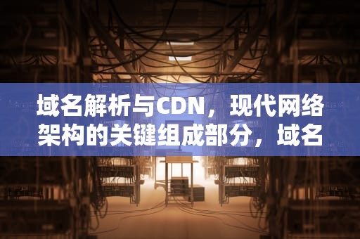 域名解析与CDN，现代网络架构的关键组成部分，域名解析cdn有什么好处