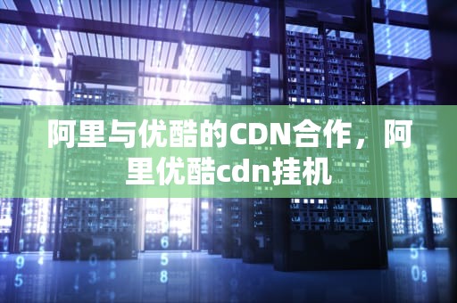 阿里与优酷的CDN合作，阿里优酷cdn挂机