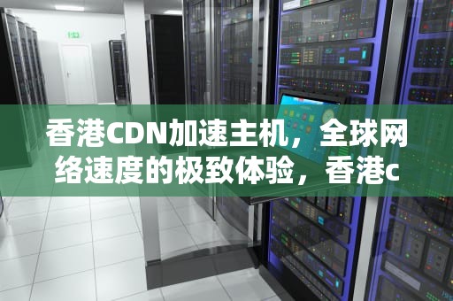 香港CDN加速主机，全球网络速度的极致体验，香港cdn加速主机设置
