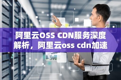 阿里云OSS CDN服务深度解析，阿里云oss cdn加速