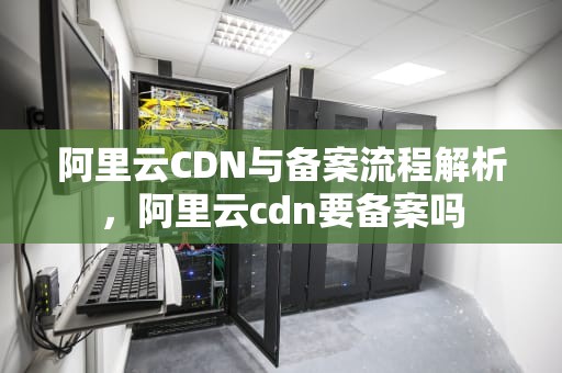 阿里云CDN与备案流程解析，阿里云cdn要备案吗