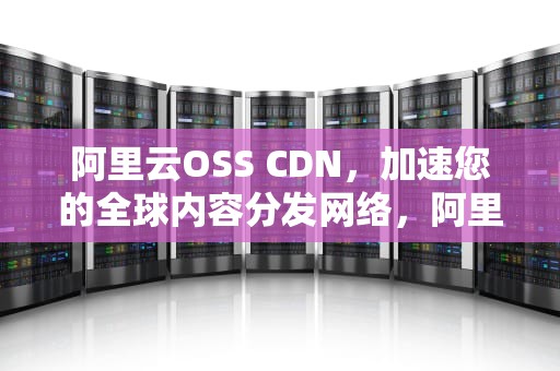阿里云OSS CDN，加速您的全球内容分发网络，阿里云osscdn地址