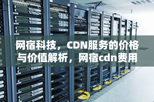 网宿科技，CDN服务的价格与价值解析，网宿cdn费用