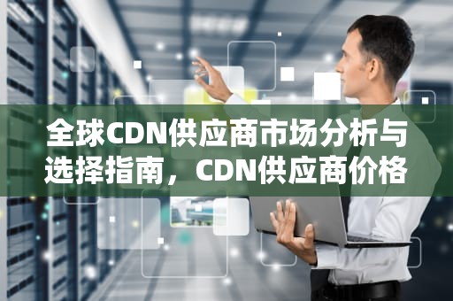 全球CDN供应商市场分析与选择指南，CDN供应商价格一览表
