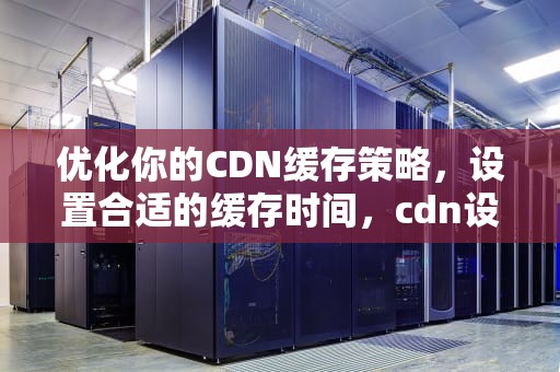 优化你的CDN缓存策略，设置合适的缓存时间，cdn设置缓存时间怎么设置