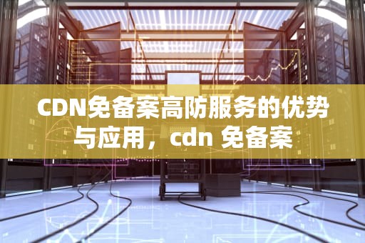CDN免备案高防服务的优势与应用，cdn 免备案