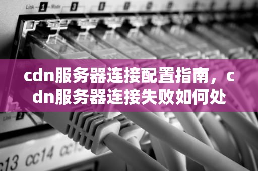 cdn服务器连接配置指南，cdn服务器连接失败如何处理