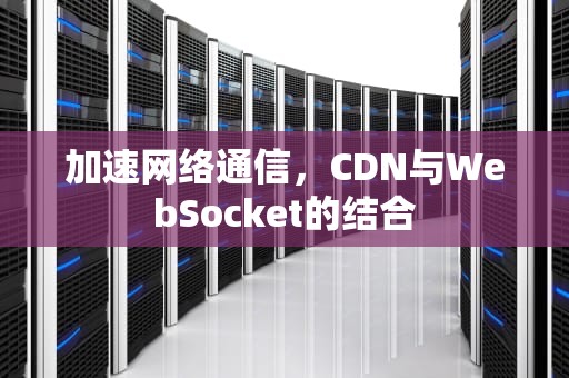 加速网络通信，CDN与WebSocket的结合