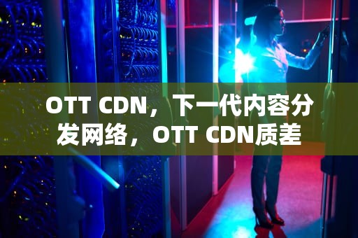OTT CDN，下一代内容分发网络，OTT CDN质差