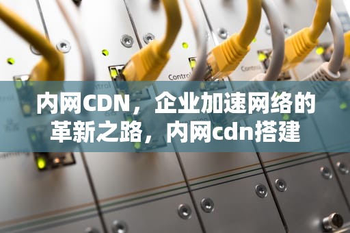 内网CDN，企业加速网络的革新之路，内网cdn搭建