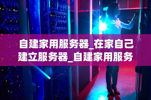 自建家用服务器_在家自己建立服务器_自建家用服务器的全面指南
