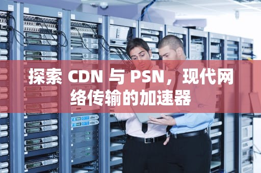 探索 CDN 与 PSN，现代网络传输的加速器