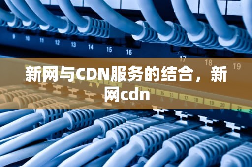 新网与CDN服务的结合，新网cdn