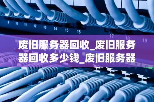 废旧服务器回收_废旧服务器回收多少钱_废旧服务器回收的重要性及其实施策略