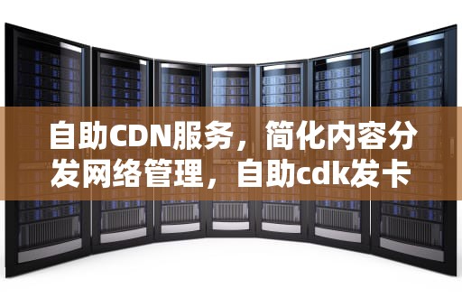 自助CDN服务，简化内容分发网络管理，自助cdk发卡