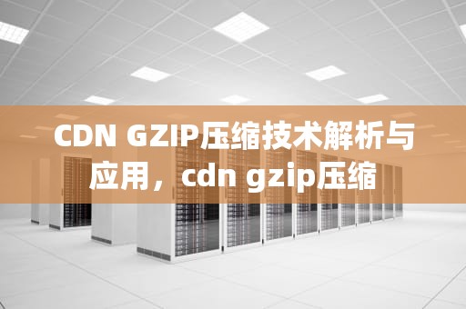 CDN GZIP压缩技术解析与应用，cdn gzip压缩